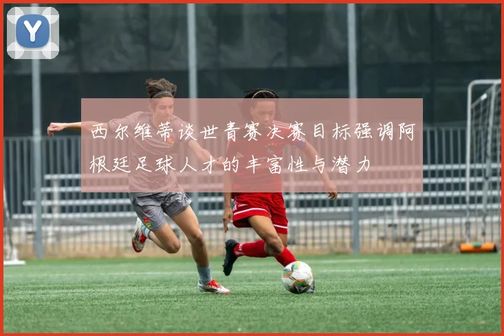 西尔维蒂谈世青赛决赛目标强调阿根廷足球人才的丰富性与潜力
