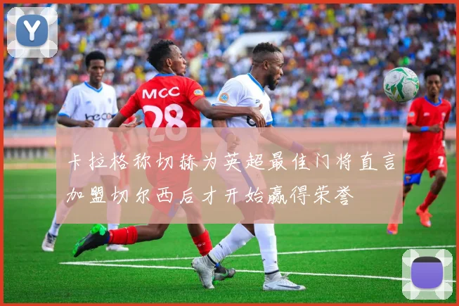 卡拉格称切赫为英超最佳门将直言加盟切尔西后才开始赢得荣誉