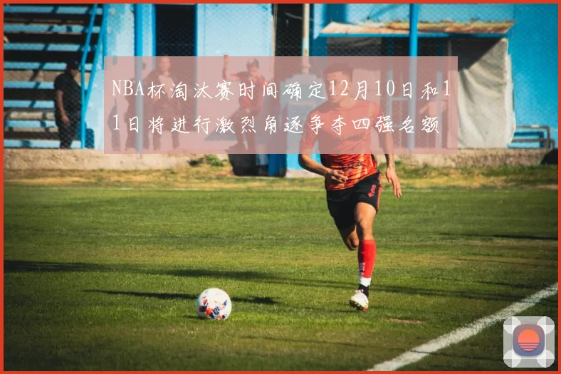 NBA杯淘汰赛时间确定12月10日和11日将进行激烈角逐争夺四强名额