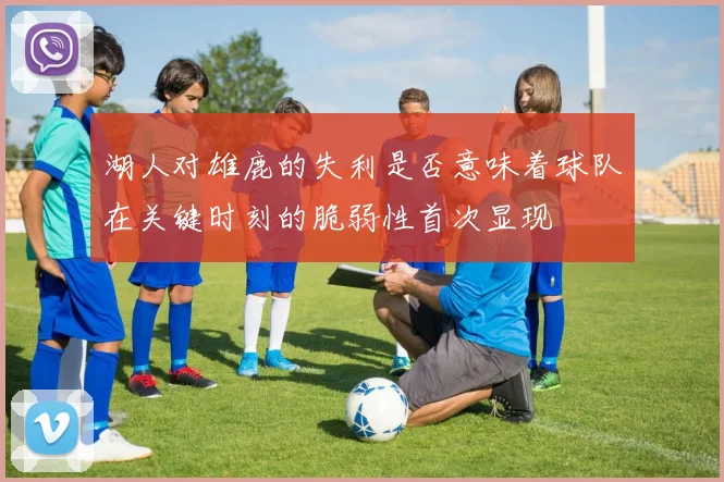 湖人对雄鹿的失利是否意味着球队在关键时刻的脆弱性首次显现