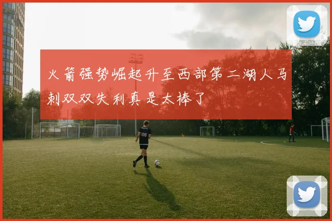 火箭强势崛起升至西部第二湖人马刺双双失利真是太棒了