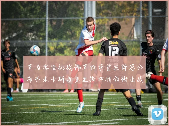 罗马客场挑战佛罗伦萨首发阵容公布齐米卡斯与克里斯坦特领衔出战