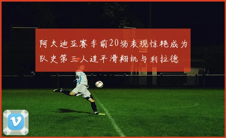 阿夫迪亚赛季前20场表现惊艳成为队史第三人追平滑翔机与利拉德
