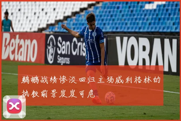 鹈鹕战绩惨淡回归主场威利格林的执教前景岌岌可危