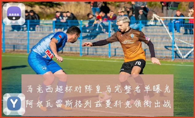 马竞西超杯对阵皇马完整名单曝光阿尔瓦雷斯格列兹曼科克领衔出战