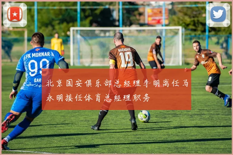 北京国安俱乐部总经理李明离任马永明接任体育总经理职务