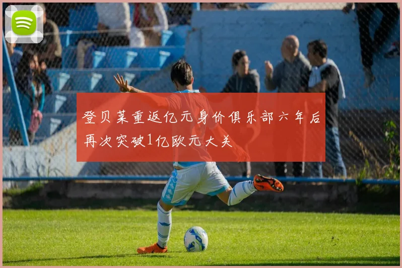 登贝莱重返亿元身价俱乐部六年后再次突破1亿欧元大关