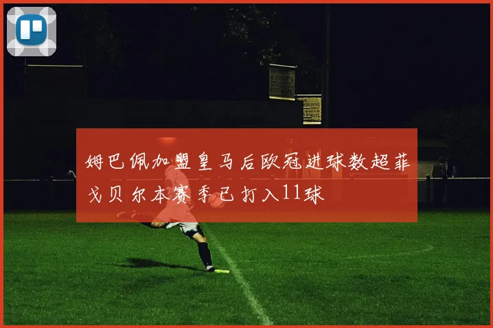 姆巴佩加盟皇马后欧冠进球数超菲戈贝尔本赛季已打入11球