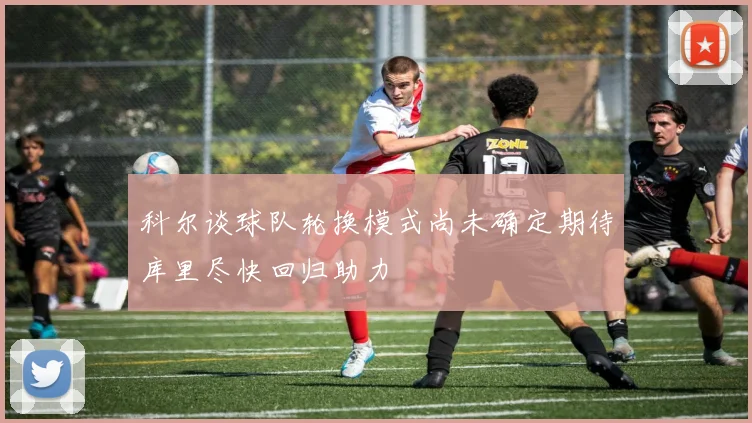 科尔谈球队轮换模式尚未确定期待库里尽快回归助力