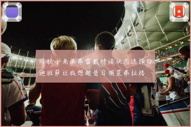 同校小老弟弗雷戴特谈状元选择称迪班萨让我想起昔日明星弗拉格