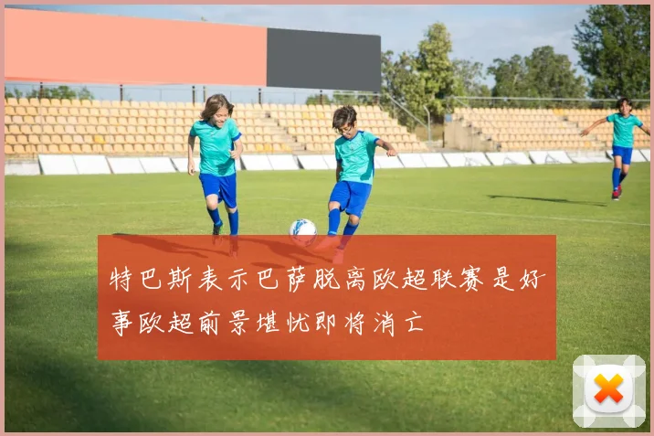特巴斯表示巴萨脱离欧超联赛是好事欧超前景堪忧即将消亡