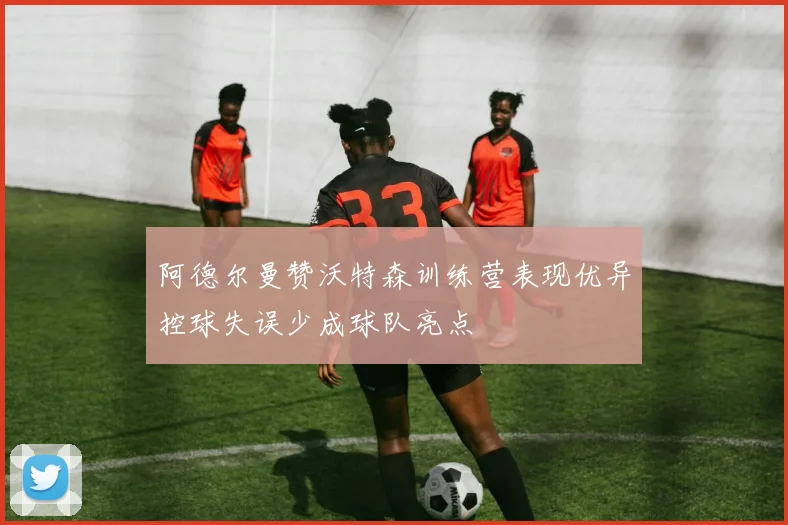 阿德尔曼赞沃特森训练营表现优异控球失误少成球队亮点