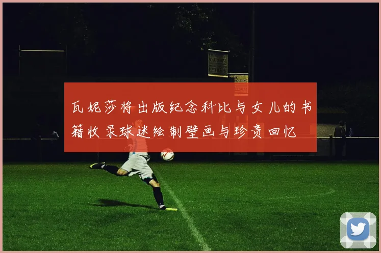 瓦妮莎将出版纪念科比与女儿的书籍收录球迷绘制壁画与珍贵回忆