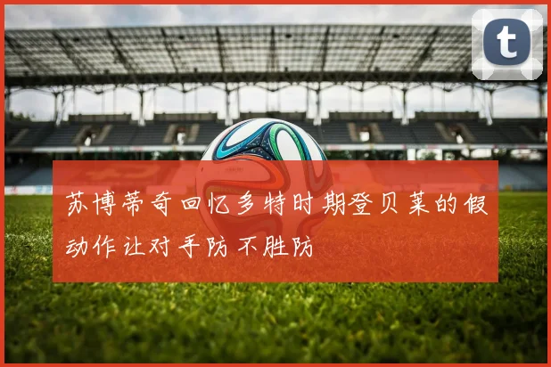苏博蒂奇回忆多特时期登贝莱的假动作让对手防不胜防
