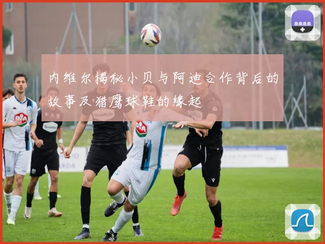 内维尔揭秘小贝与阿迪合作背后的故事及猎鹰球鞋的缘起