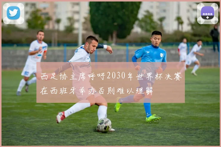 西足协主席呼吁2030年世界杯决赛在西班牙举办否则难以理解