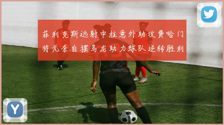 菲利克斯远射中柱意外助攻费哈门将无奈自摆乌龙助力球队逆转胜利