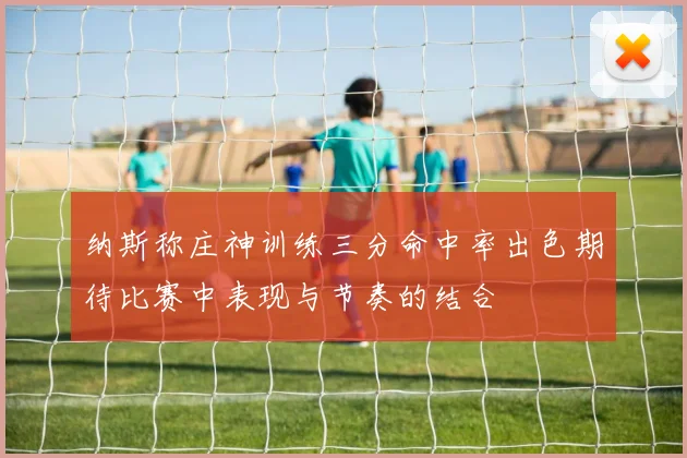 纳斯称庄神训练三分命中率出色期待比赛中表现与节奏的结合