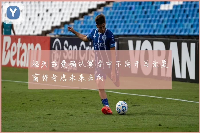 格列兹曼确认赛季中不离开马竞夏窗将考虑未来去向
