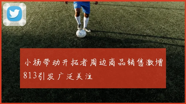 小杨带动开拓者周边商品销售激增813引发广泛关注