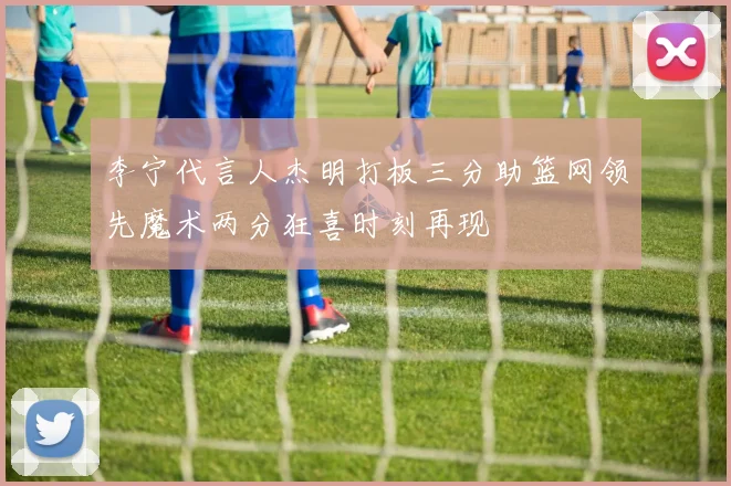 李宁代言人杰明打板三分助篮网领先魔术两分狂喜时刻再现
