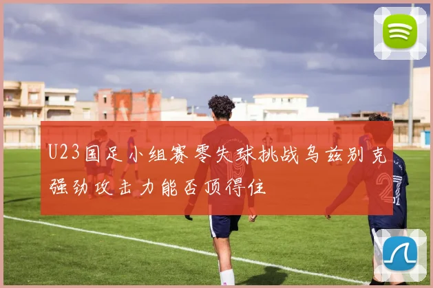 U23国足小组赛零失球挑战乌兹别克强劲攻击力能否顶得住