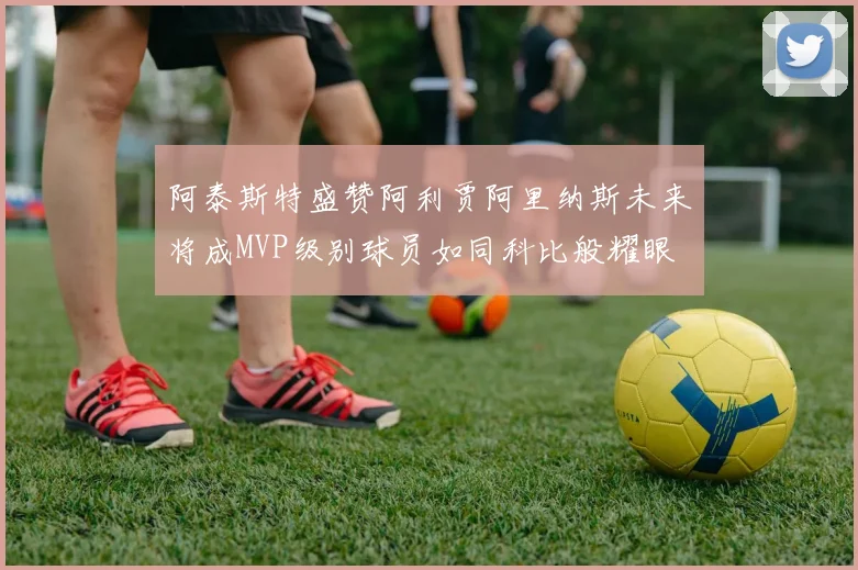 阿泰斯特盛赞阿利贾阿里纳斯未来将成MVP级别球员如同科比般耀眼