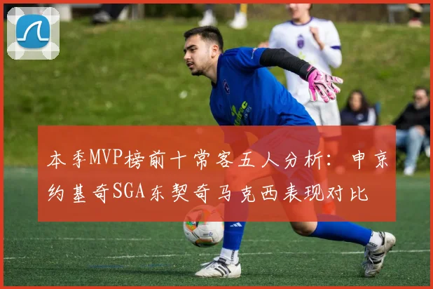 本季MVP榜前十常客五人分析：申京约基奇SGA东契奇马克西表现对比