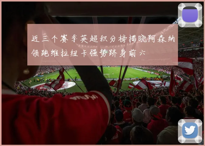 近三个赛季英超积分榜揭晓阿森纳领跑维拉纽卡强势跻身前六