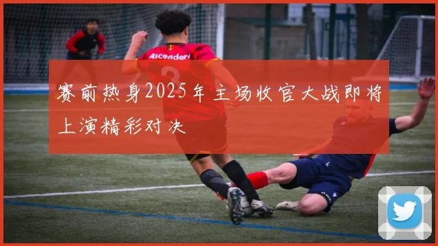 赛前热身2025年主场收官大战即将上演精彩对决