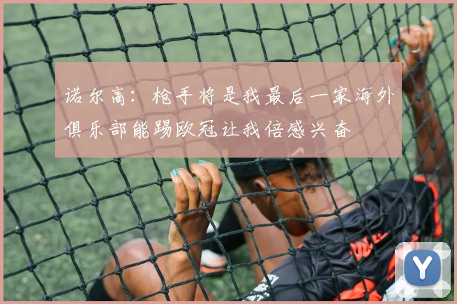 诺尔高：枪手将是我最后一家海外俱乐部能踢欧冠让我倍感兴奋