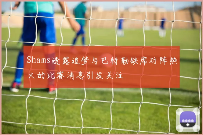 Shams透露追梦与巴特勒缺席对阵热火的比赛消息引发关注