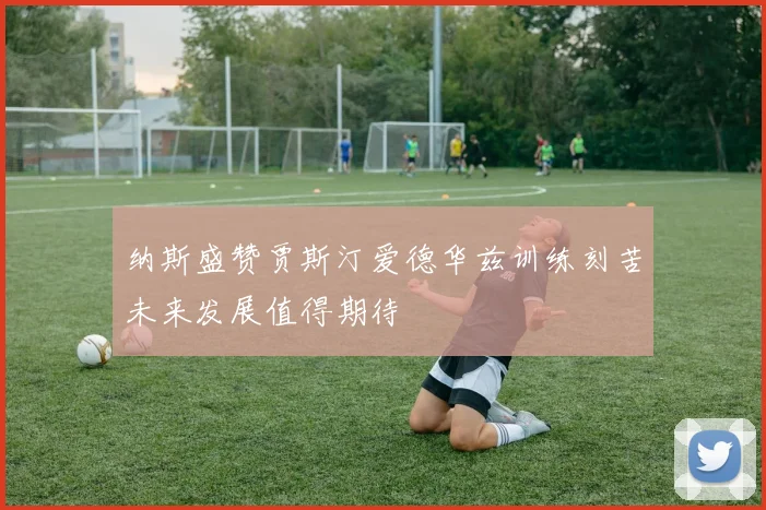 纳斯盛赞贾斯汀爱德华兹训练刻苦未来发展值得期待