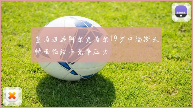 皇马追逐阿尔克马尔19岁中场斯米特面临纽卡竞争压力