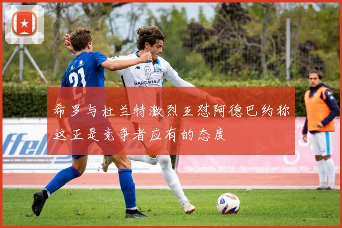 希罗与杜兰特激烈互怼阿德巴约称这正是竞争者应有的态度