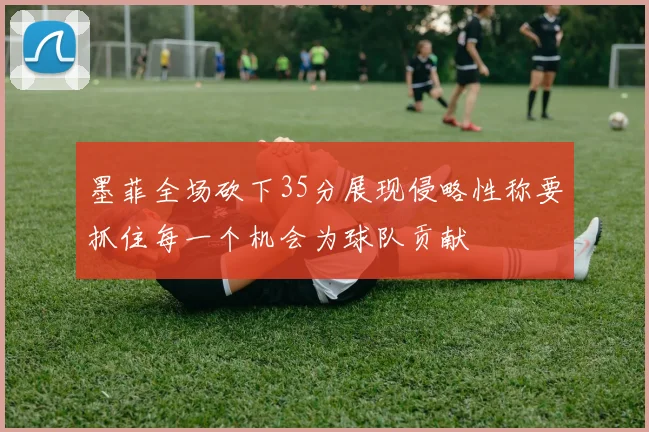 墨菲全场砍下35分展现侵略性称要抓住每一个机会为球队贡献