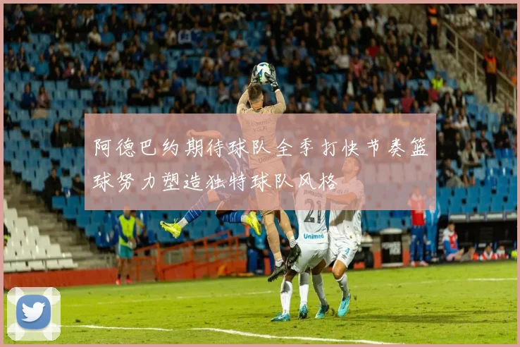 阿德巴约期待球队全季打快节奏篮球努力塑造独特球队风格