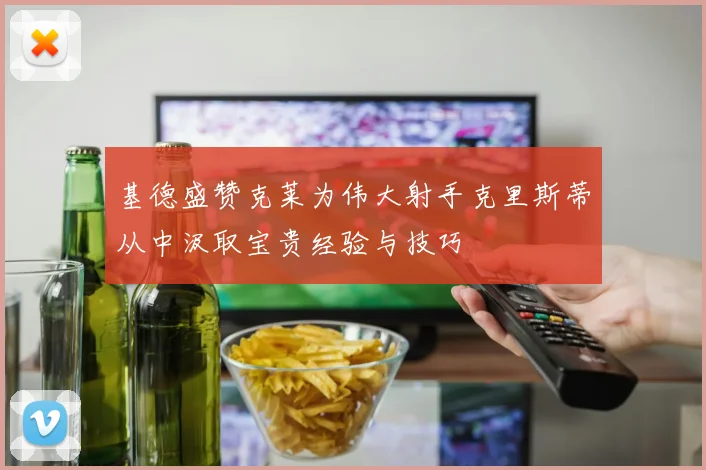 基德盛赞克莱为伟大射手克里斯蒂从中汲取宝贵经验与技巧