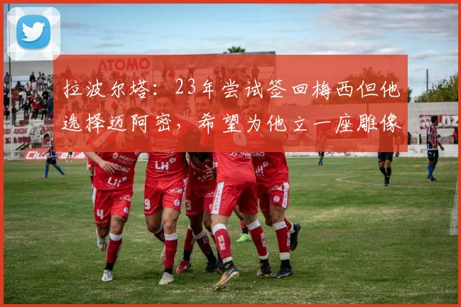 拉波尔塔：23年尝试签回梅西但他选择迈阿密，希望为他立一座雕像