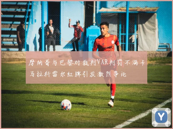 摩纳哥与巴黎对裁判VAR判罚不满卡马拉科雷尔红牌引发激烈争论