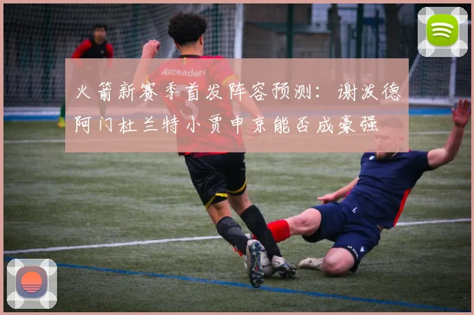 火箭新赛季首发阵容预测：谢泼德阿门杜兰特小贾申京能否成豪强