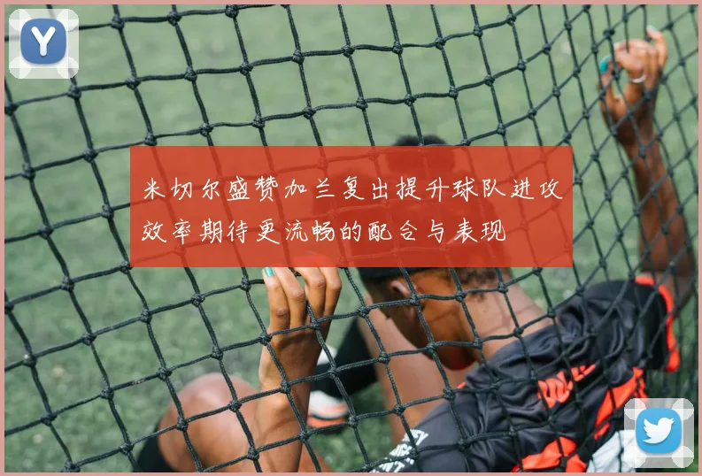 米切尔盛赞加兰复出提升球队进攻效率期待更流畅的配合与表现