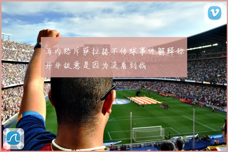 马内怒斥萨拉赫不传球事件解释称并非故意是因为没看到我